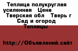Теплица полукруглая, усиленная › Цена ­ 10 900 - Тверская обл., Тверь г. Сад и огород » Теплицы   